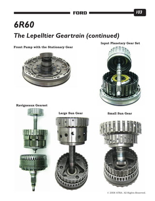 © 2008 ATRA. All Rights Reserved.
FORD 103
6R60
The Lepelltier Geartrain (continued)
Front Pump with the Stationary Gear
Input Planetary Gear Set
Ravigneaux Gearset
Large Sun Gear Small Sun Gear
 