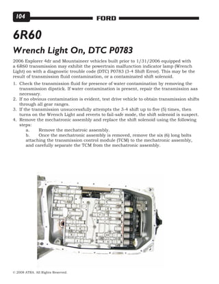 © 2008 ATRA. All Rights Reserved.
FORD104
6R60
Wrench Light On, DTC P0783
2006 Explorer 4dr and Mountaineer vehicles built prior to 1/31/2006 equipped with
a 6R60 transmission may exhibit the powertrain malfunction indicator lamp (Wrench
Light) on with a diagnostic trouble code (DTC) P0783 (3-4 Shift Error). This may be the
result of transmission fluid contamination, or a contaminated shift solenoid.
Check the transmission fluid for presence of water contamination by removing the
transmission dipstick. If water contamination is present, repair the transmission aas
necessary.
If no obvious contamination is evident, test drive vehicle to obtain transmission shifts
through all gear ranges.
If the transmission unsuccessfully attempts the 3-4 shift up to five (5) times, then
turns on the Wrench Light and reverts to fail-safe mode, the shift solenoid is suspect.
Remove the mechatronic assembly and replace the shift solenoid using the following
steps:
	 a.	 Remove the mechatroic assembly.
	 b.	 Once the mechatronic assembly is removed, remove the six (6) long bolts
	 attaching the transmission control module (TCM) to the mechatronic assembly, 	
	 and carefully separate the TCM from the mechatronic assembly.
1.
2.
3.
4.
 