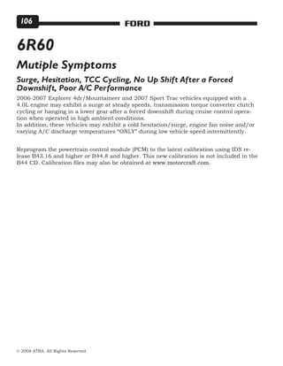 © 2008 ATRA. All Rights Reserved.
FORD106
6R60
Mutiple Symptoms
Surge, Hesitation, TCC Cycling, No Up Shift After a Forced
Downshift, Poor A/C Performance
2006-2007 Explorer 4dr/Mountaineer and 2007 Sport Trac vehicles equipped with a
4.0L engine may exhibit a surge at steady speeds, transmission torque converter clutch
cycling or hanging in a lower gear after a forced downshift during cruise control opera-
tion when operated in high ambient conditions.
In addition, these vehicles may exhibit a cold hesitation/surge, engine fan noise and/or
varying A/C discharge temperatures “ONLY” during low vehicle speed intermittently.
Reprogram the powertrain control module (PCM) to the latest calibration using IDS re-
lease B43.16 and higher or B44.8 and higher. This new calibration is not included in the
B44 CD. Calibration files may also be obtained at www.motorcraft.com.
 