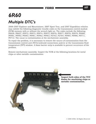 © 2008 ATRA. All Rights Reserved.
FORD 107
6R60
Multiple DTC’s
2006-2007 Explorer and Mountaineer, 2007 Sport Trac, and 2007 Expedition vehicles
may exhibit the following diagnostic trouble codes in the transmission control module
(TCM) memory with or without the wrench light on. The codes include the following;
P0658, P0657, P0972, P0973, P0974, P0975, P0976, P0977, P0978, P0979, P0980,
P0981, P0982, P0083, P0961, P0962, P0963, P2763, P2764, P0985, P0986, P0711,
P0712. The cause is contamination at the mechatronic assembly.
To repair the problem, it is necessary to remove the source of contamination from the
transmission control unit (TCU)/solenoid connections and/or at the transmission fluid
temperature (TFT) window. A foam barrier strip is available to prevent recurrence of the
problem.
Remove mechatronic assembly. Inspect the TCM at the following locations for metal
chips or other metallic contamination:
Inspect both sides of the TCU
blades for machining chips or
metallic contamination.
 