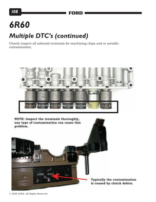 © 2008 ATRA. All Rights Reserved.
FORD108
Closely inspect all solenoid terminals for machining chips and or metallic
contamination.
6R60
Multiple DTC’s (continued)
NOTE: Inspect the terminals thoroughly,
any type of contamination can cause this
problem.
Typically the contamination
is caused by clutch debris.
 