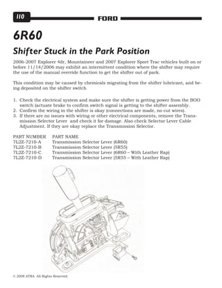 © 2008 ATRA. All Rights Reserved.
FORD110
6R60
Shifter Stuck in the Park Position
2006-2007 Explorer 4dr, Mountaineer and 2007 Explorer Sport Trac vehicles built on or
before 11/14/2006 may exhibit an intermittent condition where the shifter may require
the use of the manual override function to get the shifter out of park.
This condition may be caused by chemicals migrating from the shifter lubricant, and be-
ing deposited on the shifter switch
Check the electrical system and make sure the shifter is getting power from the BOO
switch (actuate brake to confirm switch signal is getting to the shifter assembly.
Confirm the wiring in the shifter is okay (connections are made, no cut wires).
If there are no issues with wiring or other electrical components, remove the Trans-
mission Selector Lever and check it for damage. Also check Selector Lever Cable
Adjustment. If they are okay replace the Transmission Selector.
PART NUMBER	 PART NAME
7L2Z-7210-A	 Transmission Selector Lever (6R60)
7L2Z-7210-B	 Transmission Selector Lever (5R55)
7L2Z-7210-C	 Transmission Selector Lever (6R60 – With Leather Rap)
7L2Z-7210-D	 Transmission Selector Lever (5R55 – With Leather Rap)
1.
2.
3.
 
