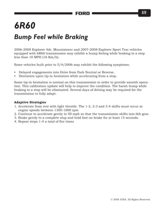 © 2008 ATRA. All Rights Reserved.
FORD 111
6R60
Bump Feel while Braking
2006-2008 Explorer 4dr, Mountaineer and 2007-2008 Explorer Sport Trac vehicles
equipped with 6R60 transmission may exhibit a bump feeling while braking to a stop
less than 10 MPH (16 Km/h).
Some vehicles built prior to 5/4/2006 may exhibit the following symptoms:
Delayed engagements into Drive from Park Neutral or Reverse.
Hesitation upon tip-in hesitation while accelerating from a stop.
•
•
Some tip-in hesitation is normal on this transmission in order to provide smooth opera-
tion. This calibration update will help to improve the condition. The harsh bump while
braking to a stop will be eliminated. Several days of driving may be required for the
transmission to fully adapt.
1. Accelerate from rest with light throttle. The 1-2, 2-3 and 3-4 shifts must occur at
engine speeds between 1300-1800 rpm
2. Continue to accelerate gently to 50 mph so that the transmission shifts into 6th gear.
3. Brake gently to a complete stop and hold foot on brake for at least 15 seconds.
4. Repeat steps 1-4 a total of five times
Adaptive Strategies
 
