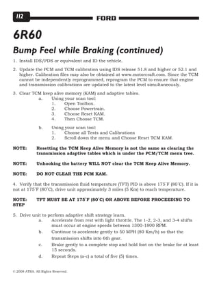© 2008 ATRA. All Rights Reserved.
FORD112
Install IDS/PDS or equivalent and ID the vehicle.
Update the PCM and TCM calibration using IDS release 51.8 and higher or 52.1 and
higher. Calibration files may also be obtained at www.motorcraft.com. Since the TCM
cannot be independently reprogrammed, reprogram the PCM to ensure that engine
and transmission calibrations are updated to the latest level simultaneously.
Clear TCM keep alive memory (KAM) and adaptive tables.
		 a.	 Using your scan tool:
			 1.	 Open Toolbox.
			 2.	 Choose Powertrain.
			 3.	 Choose Reset KAM.
			 4.	 Then Choose TCM.
		 b.	 Using your scan tool:
			 1.	 Choose all Tests and Calibrations
			 2.	 Scroll down the menu and Choose Reset TCM KAM.
NOTE:	 Resetting the TCM Keep Alive Memory is not the same as clearing the 	
	 transmission adaptive tables which is under the PCM/TCM menu tree.
NOTE:	 Unhooking the battery WILL NOT clear the TCM Keep Alive Memory.
NOTE:	 DO NOT CLEAR THE PCM KAM.
4. Verify that the transmission fluid temperature (TFT) PID is above 175˚F (80˚C). If it is
not at 175˚F (80˚C), drive unit approximately 3 miles (5 Km) to reach temperature.
NOTE:	 TFT MUST BE AT 175˚F (80˚C) OR ABOVE BEFORE PROCEEDING TO
STEP
5. Drive unit to perform adaptive shift strategy learn.
		 a.	 Accelerate from rest with light throttle. The 1-2, 2-3, and 3-4 shifts 	
			 must occur at engine speeds between 1300-1800 RPM.
		 b.	 Continue to accelerate gently to 50 MPH (80 Km/h) so that the
			 transmission shifts into 6th gear.
		 c.	 Brake gently to a complete stop and hold foot on the brake for at least 	
			 15 seconds.
		 d.	 Repeat Steps (a-c) a total of five (5) times.
1.
2.
3.
6R60
Bump Feel while Braking (continued)
 