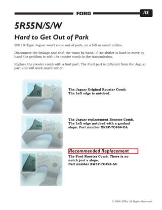 © 2008 ATRA. All Rights Reserved.
FORD 113
5R55N/S/W
Hard to Get Out of Park
2001 S-Type Jaguar won’t come out of park, on a hill or small incline.
Disconnect the linkage and shift the trans by hand, if the shifter is hard to move by
hand the problem is with the rooster comb in the transmission.
Replace the rooster comb with a ford part. The Ford part is different from the Jaguar
part and will work much better.
The Jaguar Original Rooster Comb.
The Left edge is notched.
The Jaguar replacement Rooster Comb.
The Left edge notched with a gradual
slope. Part number XR8P-7C494-DA
The Ford Rooster Comb. There is no
notch just a slope.
Part number XW4P-7C494-AC
Recommended Replacement
 