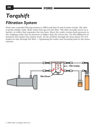 © 2008 ATRA. All Rights Reserved.
FORD114
Torqshift
Filtration System
Ford uses a parallel filtering system in 2003 and later E and F-series trucks. The idea
is pretty simple really. Both cooler lines go into the filter. The filter actually serves as a
barrier, or orifice that separates the two lines. Since the cooler creates back pressure in
the outgoing cooler line its pressure is higher than the return line. It’s this difference in
pressure that makes the system work. As the oil flows through the lines about 5% of it
makes its way through the filter — bypassing the cooler and returning back to the trans-
mission.
 