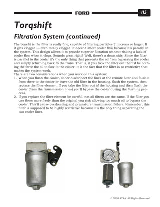 © 2008 ATRA. All Rights Reserved.
FORD 115
The benefit is the filter is really fine; capable of filtering particles 2 microns or larger. If
it gets clogged — even totally clogged, it doesn’t affect cooler flow because it’s parallel in
the system. This design allows it to provide superior filtration without risking a lack of
cooler flow when it clogs. Sounds great right? Well, there’s a down side. Since the filter
is parallel to the cooler it’s the only thing that prevents the oil from bypassing the cooler
and simply returning back to the trans. That is, if you took the filter out there’d be noth-
ing the force the oil to flow to the cooler. It is the fact that the filter is so restrictive that
makes the system work.
There are two considerations when you work on this system:
When you flush the cooler, either disconnect the lines at the remote filter and flush it
from there to the cooler or leave the old filter in the housing, flush the system, then
replace the filter element. If you take the filter out of the housing and then flush the
cooler (from the transmission lines) you’ll bypass the cooler during the flushing pro-
cess.
If you replace the filter element be careful, not all filters are the same. If the filter you
use flows more freely than the original you risk allowing too much oil to bypass the
cooler. This’ll cause overheating and premature transmission failure. Remember, this
filter is supposed to be highly restrictive because it’s the only thing separating the
two cooler lines.
1.
2.
Torqshift
Filtration System (continued)
 
