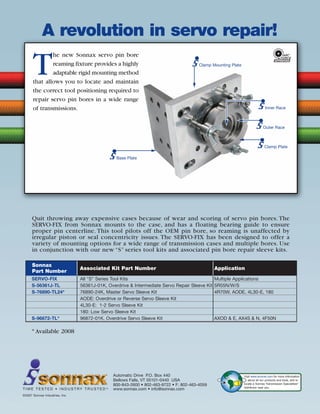 © 2008 ATRA. All Rights Reserved.
FORD116
Automatic Drive P.O. Box 440
Bellows Falls, VT 05101-0440 USA
800-843-2600 • 802-463-9722 • F: 802-463-4059
www.sonnax.com • info@sonnax.com
©2007 Sonnax Industries, Inc.
T I M E T E S T E D • I N D U S T RY T R U S T E D TM
A revolution in servo repair!
Visit www.sonnax.com for more information
about all our products and tools, and to
locate a Sonnax Transmission Specialties®
distributor near you.
Clamp Mounting Plate
Base Plate
Clamp Plate
Inner Race
T
he new Sonnax servo pin bore
reaming fixture provides a highly
adaptable rigid mounting method
that allows you to locate and maintain
the correct tool positioning required to
repair servo pin bores in a wide range
of transmissions.
Outer Race
Quit throwing away expensive cases because of wear and scoring of servo pin bores. The
SERVO-FIX from Sonnax mounts to the case, and has a floating bearing guide to ensure
proper pin centerline. This tool pilots off the OEM pin bore, so reaming is unaffected by
irregular piston or seal concentricity issues. The SERVO-FIX has been designed to offer a
variety of mounting options for a wide range of transmission cases and multiple bores. Use
in conjunction with our new “S” series tool kits and associated pin bore repair sleeve kits.
* Available 2008
Sonnax
Associated Kit Part Number Application
Part Number
SERVO-FIX All “S” Series Tool Kits Multiple Applications
S-56361J-TL 56361J-01K, Overdrive  Intermediate Servo Repair Sleeve Kit 5R55N/W/S
S-76890-TL24* 76890-24K, Master Servo Sleeve Kit 4R70W, AODE, 4L30-E, 180
AODE: Overdrive or Reverse Servo Sleeve Kit
4L30-E: 1-2 Servo Sleeve Kit
180: Low Servo Sleeve Kit
S-96872-TL* 96872-01K, Overdrive Servo Sleeve Kit AXOD  E, AX4S  N, 4F50N
 