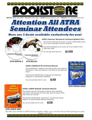 © 2008 ATRA. All Rights Reserved.
FORD118
ATM-SEMCD-2
Toll Free (800) 428-8489 • Fax (805) 604-2001 • Email bookstore@atra.com • Website www.atrabookstore.com
Attention All ATRA
Seminar Attendees
This offer only available to ATRA Seminar attendees. Make sure to mention this ad when placing your order.
Expires 12/31/08
Here are 3 deals available exclusively for you!
ATM-BULCD
ATRA’s Seminar Manuals  Technical Bulletin CD’s
The Seminar Manuals CD covers 15 years (1990-2004) worth
of our very informative seminar handouts.
The Technical Bulletins CD covers all of our bulletins from
1990-May 2004.
You can get them both for: $150
ATM-5R55N-DIAG
ATM-45RFE-REB
ATRA’s 5R55N/S/W Technical Manual
This identification, diagnosis and testing book was written by
Bill Brayton. There are sections in this book on the following
topics:
Transmission Identification, Diagnosis and Electrical
Diagnosis,  Transmission Operation
You can purchase this for only: $30
ATRA’s 45RFE Rebuild Technical Manual
This rebuild manual is 56 pages of step by step rebuilding
information with pictures for each step. Here are some of the
topics that are covered:
Transmission Disassembly, Input Drum, Low/Reverse Sprag
Rotation,  Solenoid Body Rebuild Procedures.
You can purchase this for only: $20
 