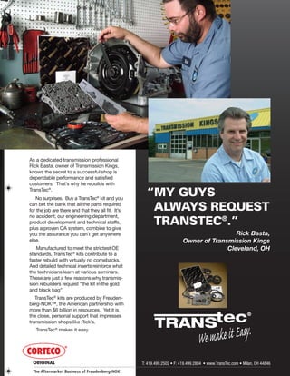 © 2008 ATRA. All Rights Reserved.
2008 TECHNICAL SEMINAR 11
As a dedicated transmission professional
Rick Basta, owner of Transmission Kings,
knows the secret to a successful shop is
dependable performance and satisfied
customers. That’s why he rebuilds with
TransTec®
.
No surprises. Buy a TransTec®
kit and you
can bet the bank that all the parts required
for the job are there and that they all fit. It’s
no accident; our engineering department,
product development and technical staffs,
plus a proven QA system, combine to give
you the assurance you can’t get anywhere
else.
Manufactured to meet the strictest OE
standards, TransTec®
kits contribute to a
faster rebuild with virtually no comebacks.
And detailed technical inserts reinforce what
the technicians learn at various seminars.
These are just a few reasons why transmis-
sion rebuilders request “the kit in the gold
and black bag”.
TransTec®
kits are produced by Freuden-
berg-NOK™, the American partnership with
more than $6 billion in resources. Yet it is
the close, personal support that impresses
transmission shops like Rick’s.
TransTec®
makes it easy.
Rick Basta,
Owner of Transmission Kings
Cleveland, OH
“MY GUYS
ALWAYS REQUEST
TRANSTEC®
.”
ORIGINAL
The Aftermarket Business of Freudenberg-NOK
 