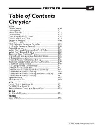 © 2008 ATRA. All Rights Reserved.
CHRYSLER 119
62TE
Introduction...........................................................120
Description.............................................................121
Identification..........................................................122
Lubrication.............................................................123
Checking the Fluid Level.........................................124
Clutch and Ratio Chart...........................................125
Pressure Testing.....................................................126
DTC’s	 127
Shift Solenoid Pressure Switches............................129
Hydraulic Pressure Control.....................................130
Speed Sensors........................................................131
Valve Body and Compounder Feed Tubes................132
Valve Body Exploded View......................................133
Transfer Gear Exploded View..................................135
Output and Compounder Transfer Gears................136
Differential Assembly..............................................137
Output Pinion/Differential Set-up...........................138
Transfer Compounder Endplay Adjustment............139
UD/Dirct Compounder...........................................140
UD Compounder Disassembly................................141
Direct Clutch Assembly..........................................143
Direct Clutch Assembly and Disassembly...............144
Underdrive Clutch Assembly...................................145
Underdrive Clutch Assembly and Disassembly........146
Underdrive Clutch Assembly...................................147
Specifications.........................................................148
Air Pressure Test....................................................149
RFE
Input Clutch Retainer Kit........................................151
545RFE New Filter Kit............................................152
Transmission Pump and Pump Cover.....................153
722.6
K1 Clutch Retainer.................................................154
42RLE
Loss of Park............................................................155
Table of Contents
Chrysler
 