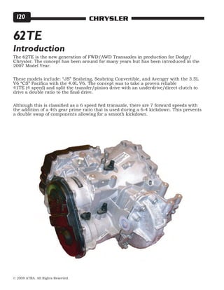© 2008 ATRA. All Rights Reserved.
CHRYSLER120
The 62TE is the new generation of FWD/AWD Transaxles in production for Dodge/
Chrysler. The concept has been around for many years but has been introduced in the
2007 Model Year.
These models include: “JS” Seabring, Seabring Convertible, and Avenger with the 3.5L
V6 “CS” Pacifica with the 4.0L V6. The concept was to take a proven reliable
41TE (4 speed) and split the transfer/pinion drive with an underdrive/direct clutch to
drive a double ratio to the final drive.
Although this is classified as a 6 speed fwd transaxle, there are 7 forward speeds with
the addition of a 4th gear prime ratio that is used during a 6-4 kickdown. This prevents
a double swap of components allowing for a smooth kickdown.
62TE
Introduction
 