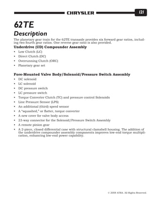 © 2008 ATRA. All Rights Reserved.
CHRYSLER 121
62TE
The planetary gear train for the 62TE transaxle provides six forward gear ratios, includ-
ing two fourth gear ratios. One reverse gear ratio is also provided.
Underdrive (UD) Compounder Assembly
Low Clutch (LC)
Direct Clutch (DC)
Overrunning Clutch (ORC)
Planetary gear set
Fore-Mounted Valve Body/Solenoid/Pressure Switch Assembly
DC solenoid
LC solenoid
DC pressure switch
LC pressure switch
Torque Converter Clutch (TC) and pressure control Solenoids
Line Pressure Sensor (LPS)
An additional (third) speed sensor
A “squashed,” or flatter, torque converter
A new cover for valve body access
23-way connector for the Solenoid/Pressure Switch Assembly
A remote pinion gear
A 2-piece, closed differential case with structural clamshell housing. The addition of
the underdrive compounder assembly components improves low-end torque multipli-
cation, enhancing low-end power capability.
•
•
•
•
•
•
•
•
•
•
•
•
•
•
•
•
Description
 