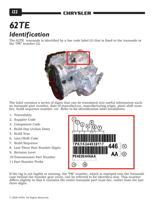© 2008 ATRA. All Rights Reserved.
CHRYSLER122
62TE
Identification
The 62TE transaxle is identified by a bar code label (1) that is fixed to the transaxle or
the “PK” number (2).
The label contains a series of digits that can be translated into useful information such
as transaxle part number, date of manufacture, manufacturing origin, plant shift num-
ber, build sequence number, etc. Refer to for identification label breakdown.
Traceability
Supplier Code
Component Code
Build Day (Julian Date)
Build Year
Line/Shift Code
Build Sequence
Last Three Part Number Digits
Revision Level
Transmission Part Number
Part Number Prefix
1.
2.
3.
4.
5.
6.
7.
8.
9.
10.
11.
If the tag is not legible or missing, the “PK” number, which is stamped into the transaxle
case behind the transfer gear cover, can be referred to for identifica-tion. This number
differs slightly in that it contains the entire transaxle part num-ber, rather than the last
three digits.
 