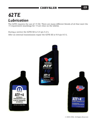 © 2008 ATRA. All Rights Reserved.
CHRYSLER 123
62TE
The 62TE requires the use of +4 Oil. There are many different blends of oil that meet the
+4 requirement (markings for +4 are clear on the labels).
During a service the 62TE fill is 5.5 qts 5.2 L
After an internal transmission repair the 62TE fill is 9.0 qts 8.5 L
Lubrication
 