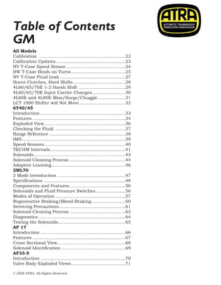 © 2008 ATRA. All Rights Reserved.
2008 TECHNICAL SEMINAR12
Table of Contents
GM
All Models
Calibration ...............................................................22
Calibration Updates...................................................23
NV T-Case Speed Sensor............................................24
BW T-Case Binds on Turns........................................25
NV T-Case Fluid Leak................................................27
Burnt Clutches, Hard Shifts......................................28
4L60/65/70E 1-2 Harsh Shift...................................29
4L60/65/70E Input Carrier Changes.........................30
4L60E and 4L80E Miss/Surge/Chuggle.....................31
LCT 1000 Shifter will Not Move..................................32
6T40/45
Introduction..............................................................33
Features....................................................................34
Exploded View...........................................................36
Checking the Fluid....................................................37
Range Reference........................................................38
IMS...........................................................................39
Speed Sensors...........................................................40
TECHM Internals.......................................................41
Solenoids...................................................................43
Solenoid Cleaning Process.........................................44
Adaptive Learning......................................................46
2ML70
2 Mode Introduction..................................................47
Specifications............................................................48
Components and Features.........................................50
Solenoids and Fluid Pressure Switches......................56
Modes of Operation....................................................57
Regenerative Braking/Blend Braking.........................60
Servicing Precautions................................................61
Solenoid Cleaning Process.........................................63
Diagnostics................................................................64
Testing the Solenoids.................................................65
AF 17
Introduction..............................................................66
Features....................................................................67
Cross Sectional View..................................................68
Solenoid Identification...............................................69
AF33-5
Introduction..............................................................70
Valve Body Exploded Views........................................71
 