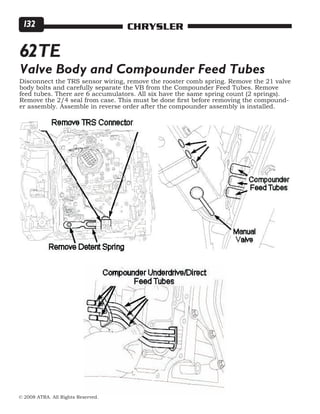© 2008 ATRA. All Rights Reserved.
CHRYSLER132
62TE
Valve Body and Compounder Feed Tubes
Disconnect the TRS sensor wiring, remove the rooster comb spring. Remove the 21 valve
body bolts and carefully separate the VB from the Compounder Feed Tubes. Remove
feed tubes. There are 6 accumulators. All six have the same spring count (2 springs).
Remove the 2/4 seal from case. This must be done first before removing the compound-
er assembly. Assemble in reverse order after the compounder assembly is installed.
 