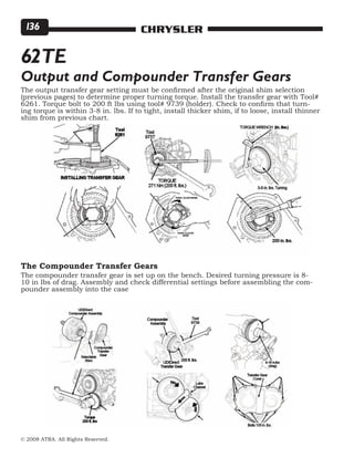 © 2008 ATRA. All Rights Reserved.
CHRYSLER136
62TE
The output transfer gear setting must be confirmed after the original shim selection
(previous pages) to determine proper turning torque. Install the transfer gear with Tool#
6261. Torque bolt to 200 ft lbs using tool# 9739 (holder). Check to confirm that turn-
ing torque is within 3-8 in. lbs. If to tight, install thicker shim, if to loose, install thinner
shim from previous chart.
The compounder transfer gear is set up on the bench. Desired turning pressure is 8-
10 in lbs of drag. Assembly and check differential settings before assembling the com-
pounder assembly into the case
Output and Compounder Transfer Gears
The Compounder Transfer Gears
 