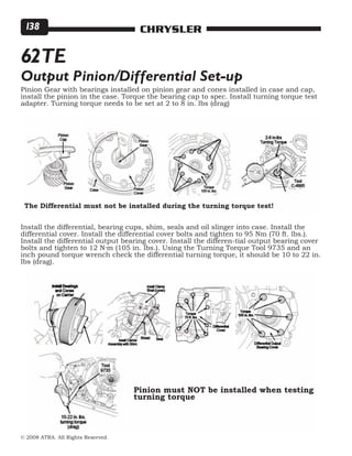 © 2008 ATRA. All Rights Reserved.
CHRYSLER138
Pinion Gear with bearings installed on pinion gear and cones installed in case and cap,
install the pinion in the case. Torque the bearing cap to spec. Install turning torque test
adapter. Turning torque needs to be set at 2 to 8 in. lbs (drag)
Install the differential, bearing cups, shim, seals and oil slinger into case. Install the
differential cover. Install the differential cover bolts and tighten to 95 Nm (70 ft. lbs.).
Install the differential output bearing cover. Install the differen-tial output bearing cover
bolts and tighten to 12 N·m (105 in. lbs.). Using the Turning Torque Tool 9735 and an
inch pound torque wrench check the differential turning torque, it should be 10 to 22 in.
lbs (drag).
62TE
Output Pinion/Differential Set-up
The Differential must not be installed during the turning torque test!
Pinion must NOT be installed when testing
turning torque
 