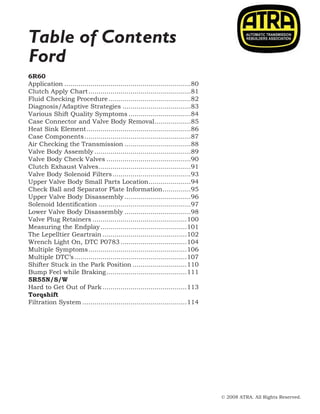 © 2008 ATRA. All Rights Reserved.
2008 TECHNICAL SEMINAR 13
Table of Contents
Ford
6R60
Application................................................................80
Clutch Apply Chart....................................................81
Fluid Checking Procedure..........................................82
Diagnosis/Adaptive Strategies...................................83
Various Shift Quality Symptoms................................84
Case Connector and Valve Body Removal...................85
Heat Sink Element.....................................................86
Case Components......................................................87
Air Checking the Transmission..................................88
Valve Body Assembly.................................................89
Valve Body Check Valves...........................................90
Clutch Exhaust Valves...............................................91
Valve Body Solenoid Filters........................................93
Upper Valve Body Small Parts Location......................94
Check Ball and Separator Plate Information...............95
Upper Valve Body Disassembly..................................96
Solenoid Identification...............................................97
Lower Valve Body Disassembly..................................98
Valve Plug Retainers................................................100
Measuring the Endplay............................................101
The Lepelltier Geartrain...........................................102
Wrench Light On, DTC P0783..................................104
Multiple Symptoms..................................................106
Multiple DTC’s.........................................................107
Shifter Stuck in the Park Position............................110
Bump Feel while Braking.........................................111
5R55N/S/W
Hard to Get Out of Park...........................................113
Torqshift
Filtration System.....................................................114
 