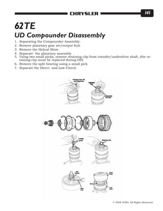 © 2008 ATRA. All Rights Reserved.
CHRYSLER 141
62TE
UD Compounder Disassembly
Separating the Compounder Assembly:
Remove planetary gear set/output hub
Remove the Helical Shim
Separate the planetary assembly
Using two small picks, remove retaining clip from transfer/underdrive shaft, (the re-
taining clip must be replaced during OH)
Remove the split bearing using a small pick
Separate the Direct and Low Clutch
1.
2.
3.
4.
5.
6.
7.
 