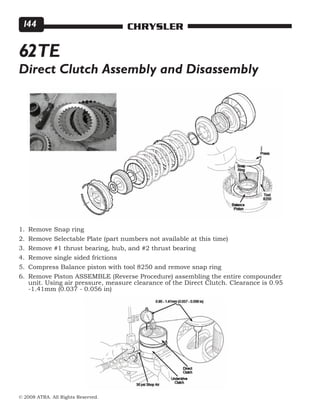 © 2008 ATRA. All Rights Reserved.
CHRYSLER144
62TE
Remove Snap ring
Remove Selectable Plate (part numbers not available at this time)
Remove #1 thrust bearing, hub, and #2 thrust bearing
Remove single sided frictions
Compress Balance piston with tool 8250 and remove snap ring
Remove Piston ASSEMBLE (Reverse Procedure) assembling the entire compounder
unit. Using air pressure, measure clearance of the Direct Clutch. Clearance is 0.95
-1.41mm (0.037 - 0.056 in)
1.
2.
3.
4.
5.
6.
Direct Clutch Assembly and Disassembly
 