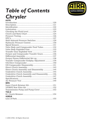 © 2008 ATRA. All Rights Reserved.
2008 TECHNICAL SEMINAR14
Chrysler
Table of Contents
62TE
Introduction............................................................120
Description..............................................................121
Identification...........................................................122
Lubrication..............................................................123
Checking the Fluid Level..........................................124
Clutch and Ratio Chart............................................125
Pressure Testing......................................................126
DTC’s......................................................................127
Shift Solenoid Pressure Switches.............................129
Hydraulic Pressure Control......................................130
Speed Sensors.........................................................131
Valve Body and Compounder Feed Tubes.................132
Valve Body Exploded View.......................................133
Transfer Gear Exploded View...................................135
Output and Compounder Transfer Gears.................136
Differential Assembly...............................................137
Output Pinion/Differential Set-up............................138
Transfer Compounder Endplay Adjustment.............139
UD/Dirct Compounder............................................140
UD Compounder Disassembly.................................141
Direct Clutch Assembly...........................................143
Direct Clutch Assembly and Disassembly................144
Underdrive Clutch Assembly....................................145
Underdrive Clutch Assembly and Disassembly.........146
Underdrive Clutch Assembly....................................147
Specifications..........................................................148
Air Pressure Test.....................................................149
RFE
Input Clutch Retainer Kit.........................................151
545RFE New Filter Kit.............................................152
Transmission Pump and Pump Cover......................153
722.6
K1 Clutch Retainer..................................................154
42RLE
Loss of Park.............................................................155
		
 