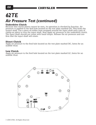 © 2008 ATRA. All Rights Reserved.
CHRYSLER150
62TE
Air Pressure Test (continued)
Underdrive Clutch
Because this clutch piston cannot be seen, its operation is checked by function. Air
pressure is applied to the feed hole located on the test plate marked UD. This locks the
output shaft. Use a piece of rubber hose wrapped around the input shaft and a pair of
clamp-on pliers to turn the input shaft. Next apply air pressure to the underdrive clutch.
The input shaft should not rotate with hand torque. Release the air pressure and con-
firm that the input shaft will rotate.
Direct Clutch
Apply air pressure to the feed hole located on the test plate marked DC, listen for an
audible thud.
Low Clutch
Apply air pressure to the feed hole located on the test plate marked LC, listen for an
audible thud.
 