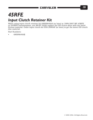 © 2008 ATRA. All Rights Reserved.
CHRYSLER 151
When using input clutch retainer kit 68009648AA (or later) in 1999-2007 MY 45RFE
or 545RFE transmissions, you MUST ALSO replace the OD clutch discs with the latest
friction material. Order input clutch kit 05013090AF (or later) to get the latest OD clutch
disc material.
Part Numbers:
•	 68009648A$
45RFE
Input Clutch Retainer Kit
 
