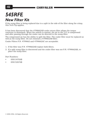 © 2008 ATRA. All Rights Reserved.
CHRYSLER152
If the sump filter is being replaced due to a split in the side of the filter along the crimp,
this Tech Tip applies.
It has been discovered that the 4799662AB cooler return filter allows the torque
converter to drainback. When the vehicle is started, the air in the T/C is compressed
and after passing through the cooler can be directed to the sump filter.
The compressed air has the ability to split the filter. The cooler filter must be replaced as
well as the sump filter. Do not reinstall a 4799662AB filter.
Cooler Filters P.N. 4799662 and 4799662AC are acceptable.
If the filter was P.N. 4799662AB replace both filters.
If a split sump filter is discovered and the cooler filter was not P.N. 4799662AB, re-
place the sump filter.
Part Numbers:
•	 05013470A$
•	 05015267A$
1.
2.
545RFE
New Filter Kit
 