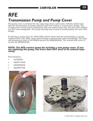 © 2008 ATRA. All Rights Reserved.
CHRYSLER 153
The pump cover is retained by two snap rings (inner and outer). Vehicles which have
had the transmission or pump replaced may now contain a revised cover design. The
revised cover is steel and is retained by only one (outer) snap ring. The two cover designs
are NOT interchangeable. The pump housing was revised to accommodate the new cover
design.
If ordering a pump cover for 1999-2006 vehicle which had the transmission or pump
replaced after July 2006, verify which design is present and order accordingly. The origi-
nal (aluminum) cover is 04799609 (service kit 68009609AA). The revised steel cover is
service kit 68009859AA.
NOTE: The RFE service pump kit includes a new pump cover. If you
are replacing the pump, the cover does NOT need to be ordered sepa-
rately.
Part Numbers:
•	 04799609
•	 68004735A$
•	 68009609A$
•	 68009879A$
RFE
Transmission Pump and Pump Cover
 