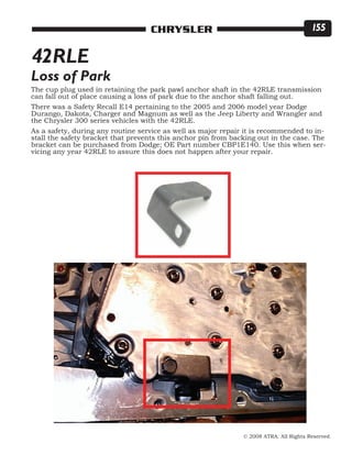 © 2008 ATRA. All Rights Reserved.
CHRYSLER 155
The cup plug used in retaining the park pawl anchor shaft in the 42RLE transmission
can fall out of place causing a loss of park due to the anchor shaft falling out.
There was a Safety Recall E14 pertaining to the 2005 and 2006 model year Dodge
Durango, Dakota, Charger and Magnum as well as the Jeep Liberty and Wrangler and
the Chrysler 300 series vehicles with the 42RLE.
As a safety, during any routine service as well as major repair it is recommended to in-
stall the safety bracket that prevents this anchor pin from backing out in the case. The
bracket can be purchased from Dodge; OE Part number CBP1E140. Use this when ser-
vicing any year 42RLE to assure this does not happen after your repair.
42RLE
Loss of Park
 