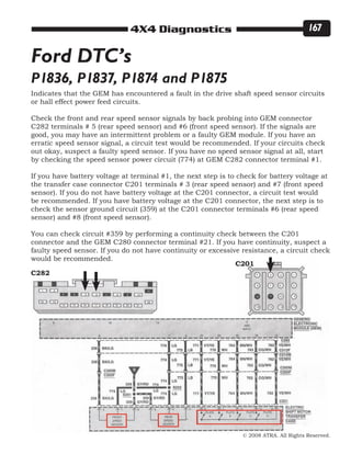 © 2008 ATRA. All Rights Reserved.
4X4 Diagnostics 167
P1836, P1837, P1874 and P1875
Ford DTC’s
Indicates that the GEM has encountered a fault in the drive shaft speed sensor circuits
or hall effect power feed circuits.
Check the front and rear speed sensor signals by back probing into GEM connector
C282 terminals # 5 (rear speed sensor) and #6 (front speed sensor). If the signals are
good, you may have an intermittent problem or a faulty GEM module. If you have an
erratic speed sensor signal, a circuit test would be recommended. If your circuits check
out okay, suspect a faulty speed sensor. If you have no speed sensor signal at all, start
by checking the speed sensor power circuit (774) at GEM C282 connector terminal #1.
If you have battery voltage at terminal #1, the next step is to check for battery voltage at
the transfer case connector C201 terminals # 3 (rear speed sensor) and #7 (front speed
sensor). If you do not have battery voltage at the C201 connector, a circuit test would
be recommended. If you have battery voltage at the C201 connector, the next step is to
check the sensor ground circuit (359) at the C201 connector terminals #6 (rear speed
sensor) and #8 (front speed sensor).
You can check circuit #359 by performing a continuity check between the C201
connector and the GEM C280 connector terminal #21. If you have continuity, suspect a
faulty speed sensor. If you do not have continuity or excessive resistance, a circuit check
would be recommended.
C282
C201
 