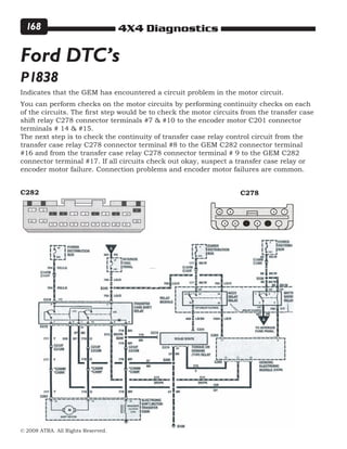 4X4 Diagnostics
© 2008 ATRA. All Rights Reserved.
168
P1838
Ford DTC’s
Indicates that the GEM has encountered a circuit problem in the motor circuit.
You can perform checks on the motor circuits by performing continuity checks on each
of the circuits. The first step would be to check the motor circuits from the transfer case
shift relay C278 connector terminals #7  #10 to the encoder motor C201 connector
terminals # 14  #15.
The next step is to check the continuity of transfer case relay control circuit from the
transfer case relay C278 connector terminal #8 to the GEM C282 connector terminal
#16 and from the transfer case relay C278 connector terminal # 9 to the GEM C282
connector terminal #17. If all circuits check out okay, suspect a transfer case relay or
encoder motor failure. Connection problems and encoder motor failures are common.
C282 C278
 