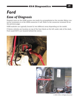 © 2008 ATRA. All Rights Reserved.
4X4 Diagnostics 171
Ease of Diagnosis
Ford
Pinpoint tests on the GEM system can easily be accomplished at the encoder Motor con-
nector terminals or at the GEM connector it self. Refer to the connector terminal ID on
the previous page.
GEM modules are typically located in two different areas depending on the model.
F-Series vehicles are location on top of the fuse block on the left under side of the dash.
Ford small SUV’s are located behind the stereo.
 