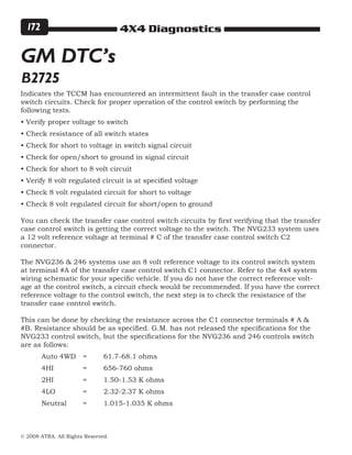 4X4 Diagnostics
© 2008 ATRA. All Rights Reserved.
172
Indicates the TCCM has encountered an intermittent fault in the transfer case control
switch circuits. Check for proper operation of the control switch by performing the
following tests.
• Verify proper voltage to switch
• Check resistance of all switch states
• Check for short to voltage in switch signal circuit
• Check for open/short to ground in signal circuit
• Check for short to 8 volt circuit
• Verify 8 volt regulated circuit is at specified voltage
• Check 8 volt regulated circuit for short to voltage
• Check 8 volt regulated circuit for short/open to ground
You can check the transfer case control switch circuits by first verifying that the transfer
case control switch is getting the correct voltage to the switch. The NVG233 system uses
a 12 volt reference voltage at terminal # C of the transfer case control switch C2
connector.
The NVG236  246 systems use an 8 volt reference voltage to its control switch system
at terminal #A of the transfer case control switch C1 connector. Refer to the 4x4 system
wiring schematic for your specific vehicle. If you do not have the correct reference volt-
age at the control switch, a circuit check would be recommended. If you have the correct
reference voltage to the control switch, the next step is to check the resistance of the
transfer case control switch.
This can be done by checking the resistance across the C1 connector terminals # A 
#B. Resistance should be as specified. G.M. has not released the specifications for the
NVG233 control switch, but the specifications for the NVG236 and 246 controls switch
are as follows:
	 Auto 4WD 	=	 61.7-68.1 ohms
	 4HI 		 = 	 656-760 ohms
	 2HI 		 = 	 1.50-1.53 K ohms
	 4LO 		 = 	 2.32-2.37 K ohms
	 Neutral 	 = 	 1.015-1.035 K ohms
GM DTC’s
B2725
 