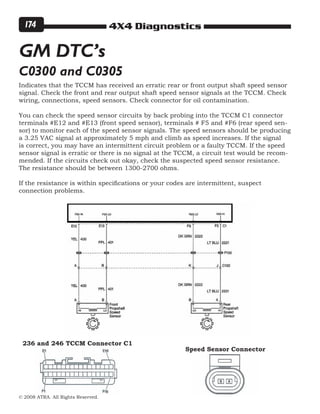 4X4 Diagnostics
© 2008 ATRA. All Rights Reserved.
174
Indicates that the TCCM has received an erratic rear or front output shaft speed sensor
signal. Check the front and rear output shaft speed sensor signals at the TCCM. Check
wiring, connections, speed sensors. Check connector for oil contamination.
You can check the speed sensor circuits by back probing into the TCCM C1 connector
terminals #E12 and #E13 (front speed sensor), terminals # F5 and #F6 (rear speed sen-
sor) to monitor each of the speed sensor signals. The speed sensors should be producing
a 3.25 VAC signal at approximately 5 mph and climb as speed increases. If the signal
is correct, you may have an intermittent circuit problem or a faulty TCCM. If the speed
sensor signal is erratic or there is no signal at the TCCM, a circuit test would be recom-
mended. If the circuits check out okay, check the suspected speed sensor resistance.
The resistance should be between 1300-2700 ohms.
If the resistance is within specifications or your codes are intermittent, suspect
connection problems.
GM DTC’s
C0300 and C0305
236 and 246 TCCM Connector C1
Speed Sensor Connector
 