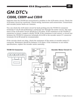 © 2008 ATRA. All Rights Reserved.
4X4 Diagnostics 175
GM DTC’s
C0308, C0309 and C0310
Indicates that the TCCM has encountered a problem in the A/B motor circuit. Check the
A/B motor circuit for continuity. Check wiring, harnesses and connections. Connections
and encoder/motor faults are common.
You can check the A/B motor circuit by back-probing into the TCCM C2 connector
terminals # A  B and performing a continuity test through the motor circuit. The resis-
tance of the A/B motor circuit should be 5-35 ohms. If the resistance at the TCCM C2
connector is correct, suspect a faulty TCCM. If the resistance is not correct, a circuit test
between the TCCM C2 connector terminals #A  #B to the encoder motor C1 connector
terminals #A  #B would be recommended.
If the circuits check out okay, check the resistance of the motor at encoder motor C1
connector. Resistance should be between 5-35 ohms. If the resistance is not within
specifications, replace the encoder motor assembly.
Encoder Motor Circuit C1TCCM C2 Connector
 