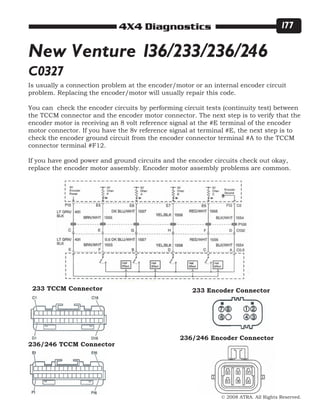© 2008 ATRA. All Rights Reserved.
4X4 Diagnostics 177
Is usually a connection problem at the encoder/motor or an internal encoder circuit
problem. Replacing the encoder/motor will usually repair this code.
You can check the encoder circuits by performing circuit tests (continuity test) between
the TCCM connector and the encoder motor connector. The next step is to verify that the
encoder motor is receiving an 8 volt reference signal at the #E terminal of the encoder
motor connector. If you have the 8v reference signal at terminal #E, the next step is to
check the encoder ground circuit from the encoder connector terminal #A to the TCCM
connector terminal #F12.
If you have good power and ground circuits and the encoder circuits check out okay,
replace the encoder motor assembly. Encoder motor assembly problems are common.
New Venture 136/233/236/246
C0327
233 TCCM Connector
236/246 TCCM Connector
233 Encoder Connector
236/246 Encoder Connector
 