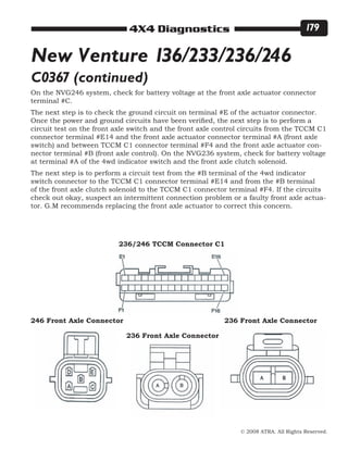 © 2008 ATRA. All Rights Reserved.
4X4 Diagnostics 179
236/246 TCCM Connector C1
246 Front Axle Connector
236 Front Axle Connector
236 Front Axle Connector
New Venture 136/233/236/246
C0367 (continued)
On the NVG246 system, check for battery voltage at the front axle actuator connector
terminal #C.
The next step is to check the ground circuit on terminal #E of the actuator connector.
Once the power and ground circuits have been verified, the next step is to perform a
circuit test on the front axle switch and the front axle control circuits from the TCCM C1
connector terminal #E14 and the front axle actuator connector terminal #A (front axle
switch) and between TCCM C1 connector terminal #F4 and the front axle actuator con-
nector terminal #B (front axle control). On the NVG236 system, check for battery voltage
at terminal #A of the 4wd indicator switch and the front axle clutch solenoid.
The next step is to perform a circuit test from the #B terminal of the 4wd indicator
switch connector to the TCCM C1 connector terminal #E14 and from the #B terminal
of the front axle clutch solenoid to the TCCM C1 connector terminal #F4. If the circuits
check out okay, suspect an intermittent connection problem or a faulty front axle actua-
tor. G.M recommends replacing the front axle actuator to correct this concern.
 