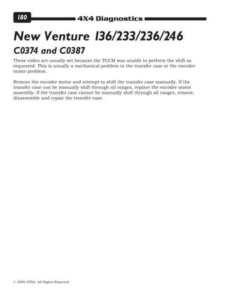4X4 Diagnostics
© 2008 ATRA. All Rights Reserved.
180
These codes are usually set because the TCCM was unable to perform the shift as
requested. This is usually a mechanical problem in the transfer case or the encoder
motor problem.
Remove the encoder motor and attempt to shift the transfer case manually. If the
transfer case can be manually shift through all ranges, replace the encoder motor
assembly. If the transfer case cannot be manually shift through all ranges, remove,
disassemble and repair the transfer case.
New Venture 136/233/236/246
C0374 and C0387
 