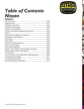 © 2008 ATRA. All Rights Reserved.
2008 TECHNICAL SEMINAR18
Nissan
Table of Contents
RE5R05A
Introduction............................................................246
Applications.............................................................247
Computer System....................................................248
Adaptive Strategies..................................................249
Inputs and Outputs.................................................251
Clutch and Band Application Chart.........................252
DTC’s......................................................................254
Fail Safe and Sensor Location..................................255
Computer and Wiring..............................................256
TCM Pins.................................................................257
Solenoids.................................................................258
Pressure Specifications............................................259
Lower Valve Body.....................................................260
Valve Descriptions...................................................262
Upper Valve Body Check Balls Location...................264
Front Brake Servo and Band....................................266
Air Checks...............................................................267
Clutch Drum and Hard Part Identification...............268
3rd Sprag Assembly.................................................271
1st Sprag Assembly.................................................272
Forward Sprag Assembly.........................................273
 