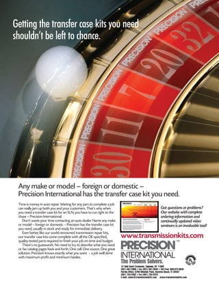 © 2008 ATRA. All Rights Reserved.
4X4 Diagnostics 189
Getting the transfer case kits you need
shouldn’t be left to chance.
The Problem Solvers.
www.transmissionkits.com
14 Todd Court Extension, Yaphank, NY 11980
(631) 567-2000 • Fax (631) 567-2640 • Toll Free: 800-872-6649
Florida Office: 6790 Hillsdale Point, Boynton Beach, FL 33437
(561) 734-2332 • Fax (561) 734-2375
E-mail: sales@transmissionkits.com www.transmissionkits.com
Got questions or problems?
Our website with complete
ordering information and
continually updated video
seminars is an invaluable tool!
Time is money in auto repair. Waiting for any part to complete a job
can really jam up both you and your customers. That’s why when
you need a transfer case kit for an SUV, you have to cut right to the
chase – Precision International.
Don’t waste your time contacting an auto dealer. Name any make
or model – foreign or domestic – Precision has the transfer case kit
you need, usually in stock and ready for immediate delivery.
Even better, like our world-renowned transmission repair kits,
our transfer case kits come complete with all the OE-specified,
quality-tested parts required to finish your job on time and budget.
There’s no guesswork. No need to try to describe what you need
or fax catalog pages back and forth. One call. One source. One great
solution. Precision knows exactly what you want – a job well done
with maximum profit and minimum hassles.
Any make or model – foreign or domestic –
Precision International has the transfer case kit you need.
 