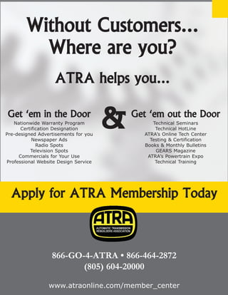 4X4 Diagnostics
© 2008 ATRA. All Rights Reserved.
192
Without Customers...
Where are you?
ATRA helps you...
866-GO-4-ATRA • 866-464-2872
(805) 604-20000
www.atraonline.com/member_center
Get ‘em in the Door
Nationwide Warranty Program
Certification Designation
Pre-designed Advertisements for you
Newspaper Ads
Radio Spots
Television Spots
Commercials for Your Use
Professional Website Design Service
Get ‘em out the Door
Technical Seminars
Technical HotLine
ATRA’s Online Tech Center
Testing  Certification
Books  Monthly Bulletins
GEARS Magazine
ATRA’s Powertrain Expo
Technical Training
Apply for ATRA Membership Today
 