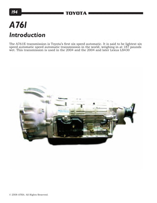 © 2008 ATRA. All Rights Reserved.
TOYOTA194
The A761E transmission is Toyota’s first six speed automatic. It is said to be lightest six
speed automatic speed automatic transmission in the world, weighing in at 187 pounds
wet. This transmission is used in the 2004 and the 2004 and later Lexus LS430
Introduction
A761
 