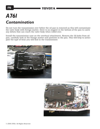 © 2008 ATRA. All Rights Reserved.
TOYOTA196
Do not turn the transmission over before the oil pan is removed as this will contaminate
the valve body with foreign matter, there is no magnet in the bottom of the pan to catch
any debris that can reach the valve body when rolled over.
Install the transmission case on the overhaul attachment. Remove the 20 bolts from oil
pan, carefully look at the foreign matter and particles in the pan. This will help to antici-
pate the type of wear you will find in the transmission
Contamination
A761
 