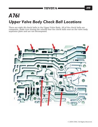 © 2008 ATRA. All Rights Reserved.
TOYOTA 199
Upper Valve Body Check Ball Locations
There are eight (8) check balls in the Upper Valve Body. All of the check balls are
composite, make sure during the rebuild that the check balls seat on the valve body
separator plate and are not decomposed.
A761
 
