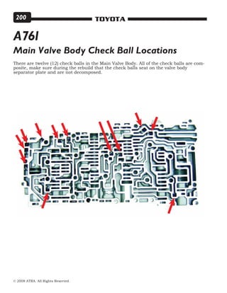 © 2008 ATRA. All Rights Reserved.
TOYOTA200
Main Valve Body Check Ball Locations
There are twelve (12) check balls in the Main Valve Body. All of the check balls are com-
posite, make sure during the rebuild that the check balls seat on the valve body
separator plate and are not decomposed.
A761
 