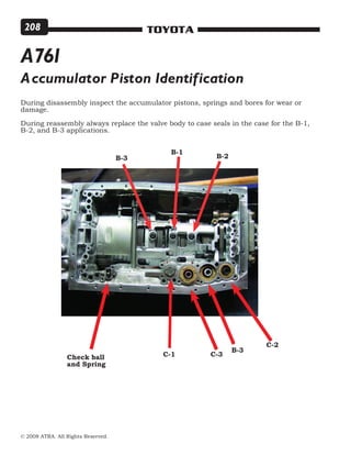 © 2008 ATRA. All Rights Reserved.
TOYOTA208
Accumulator Piston Identification
Check ball
and Spring
B-3
C-3C-1
C-2
During disassembly inspect the accumulator pistons, springs and bores for wear or
damage.
During reassembly always replace the valve body to case seals in the case for the B-1,
B-2, and B-3 applications.
B-2
B-1
B-3
A761
 