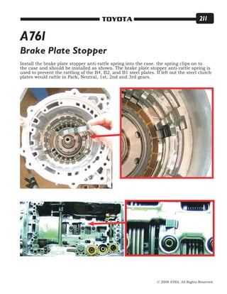 © 2008 ATRA. All Rights Reserved.
TOYOTA 211
Brake Plate Stopper
Install the brake plate stopper anti-rattle spring into the case. the spring clips on to
the case and should be installed as shown. The brake plate stopper anti-rattle spring is
used to prevent the rattling of the B4, B2, and B1 steel plates. If left out the steel clutch
plates would rattle in Park, Neutral, 1st, 2nd and 3rd gears.
A761
 